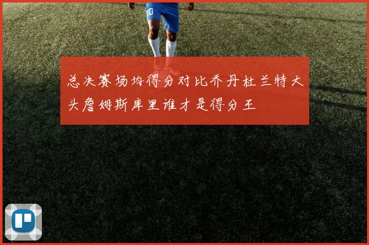 总决赛场均得分对比乔丹杜兰特大头詹姆斯库里谁才是得分王