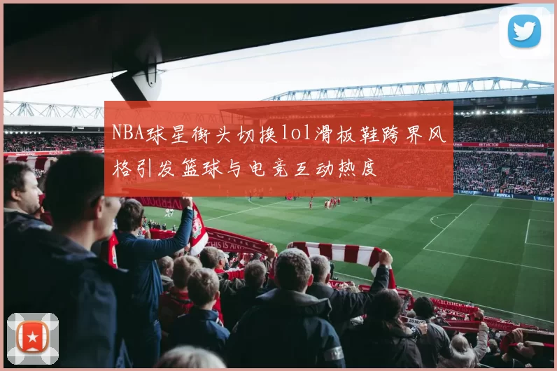 NBA球星街头切换lol滑板鞋跨界风格引发篮球与电竞互动热度