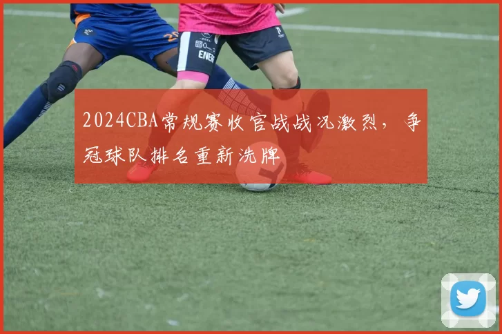 2024CBA常规赛收官战战况激烈，争冠球队排名重新洗牌