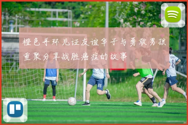 橙色手环见证友谊华子与勇敢男孩重聚分享战胜癌症的故事