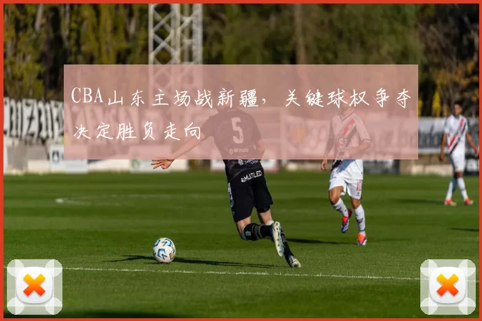 CBA山东主场战新疆，关键球权争夺决定胜负走向