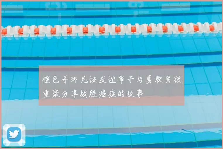 橙色手环见证友谊华子与勇敢男孩重聚分享战胜癌症的故事