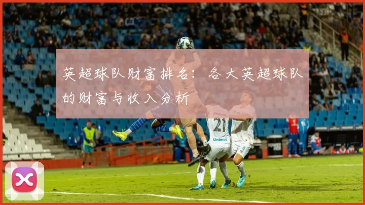 英超球队财富排名：各大英超球队的财富与收入分析