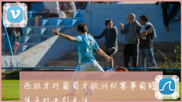 西班牙对葡萄牙欧洲杯赛事前瞻:焦点对决引关注