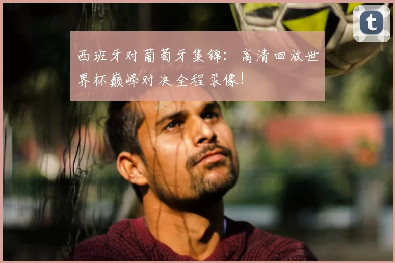 西班牙对葡萄牙集锦：高清回放世界杯巅峰对决全程录像！