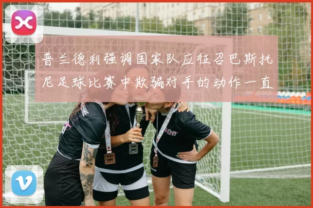 普兰德利强调国家队应征召巴斯托尼足球比赛中欺骗对手的动作一直存在