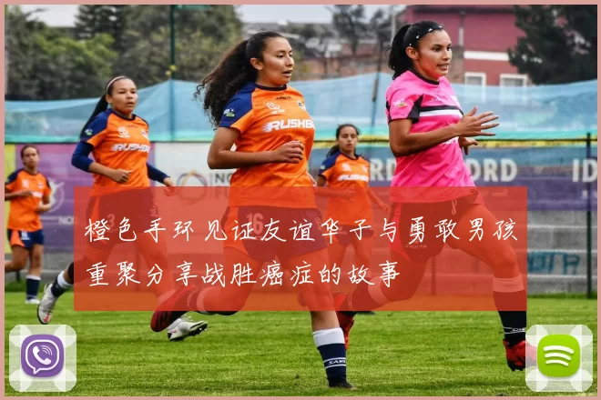 橙色手环见证友谊华子与勇敢男孩重聚分享战胜癌症的故事