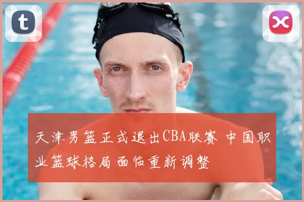 天津男篮正式退出CBA联赛 中国职业篮球格局面临重新调整