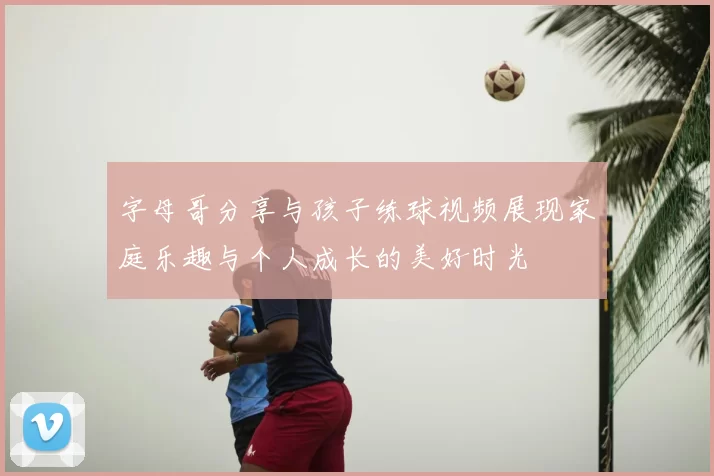 字母哥分享与孩子练球视频展现家庭乐趣与个人成长的美好时光