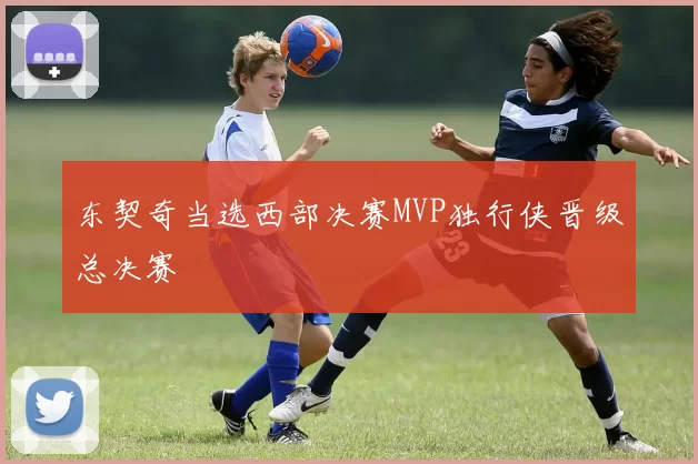 东契奇当选西部决赛MVP独行侠晋级总决赛