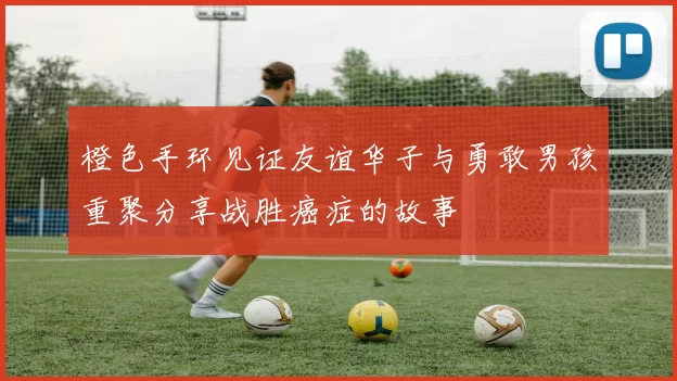 橙色手环见证友谊华子与勇敢男孩重聚分享战胜癌症的故事