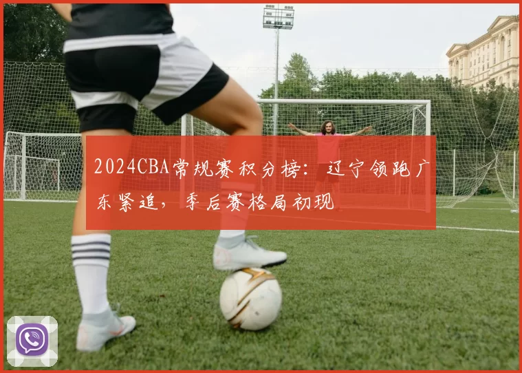 2024CBA常规赛积分榜：辽宁领跑广东紧追，季后赛格局初现