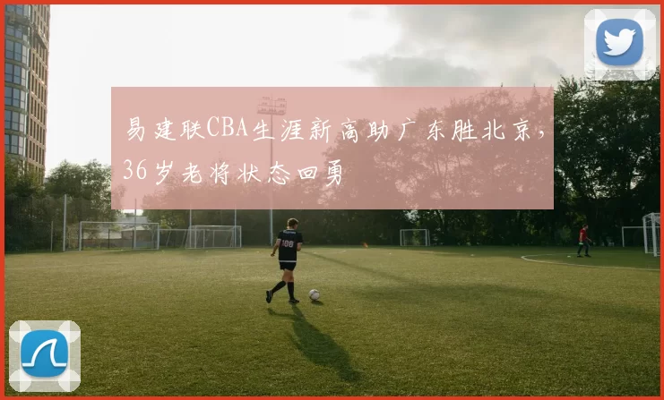 易建联CBA生涯新高助广东胜北京，36岁老将状态回勇