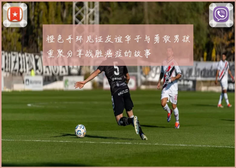 橙色手环见证友谊华子与勇敢男孩重聚分享战胜癌症的故事