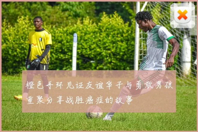 橙色手环见证友谊华子与勇敢男孩重聚分享战胜癌症的故事