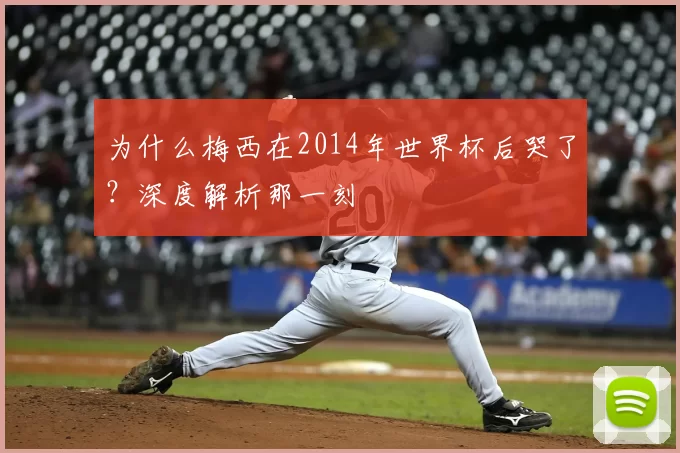 为什么梅西在2014年世界杯后哭了?深度解析那一刻