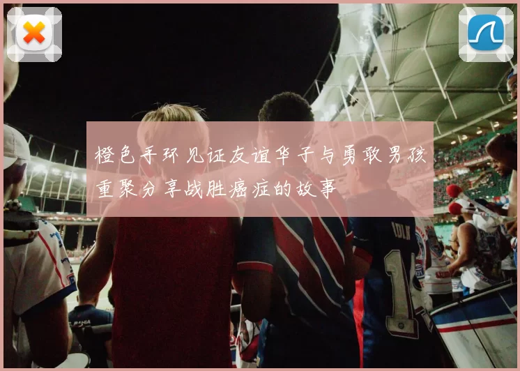 橙色手环见证友谊华子与勇敢男孩重聚分享战胜癌症的故事