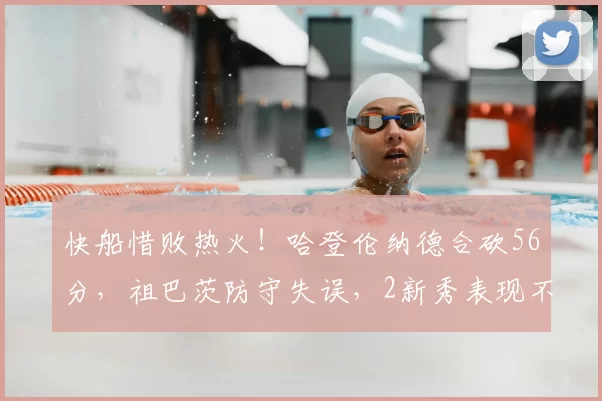 快船惜败热火！哈登伦纳德合砍56分，祖巴茨防守失误，2新秀表现不俗