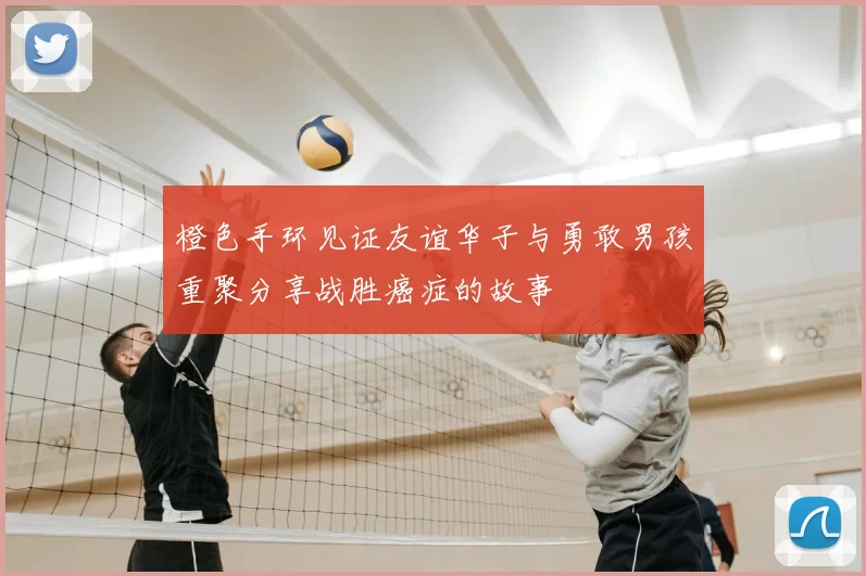 橙色手环见证友谊华子与勇敢男孩重聚分享战胜癌症的故事