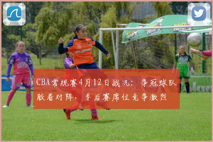 CBA常规赛4月12日战况：争冠球队胶着对阵，季后赛席位竞争激烈