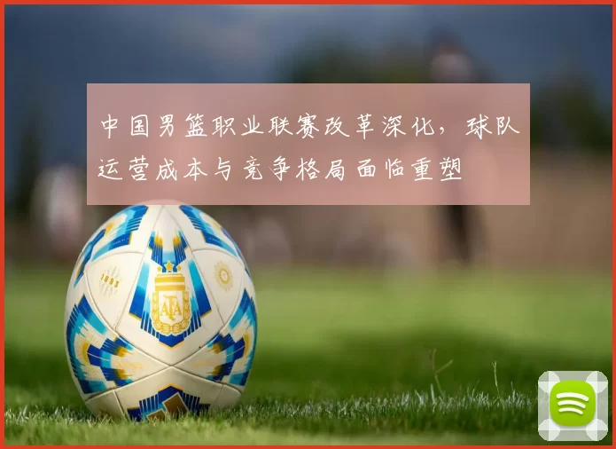 中国男篮职业联赛改革深化，球队运营成本与竞争格局面临重塑