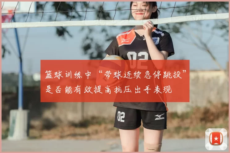 篮球训练中“带球连续急停跳投”是否能有效提高抗压出手表现