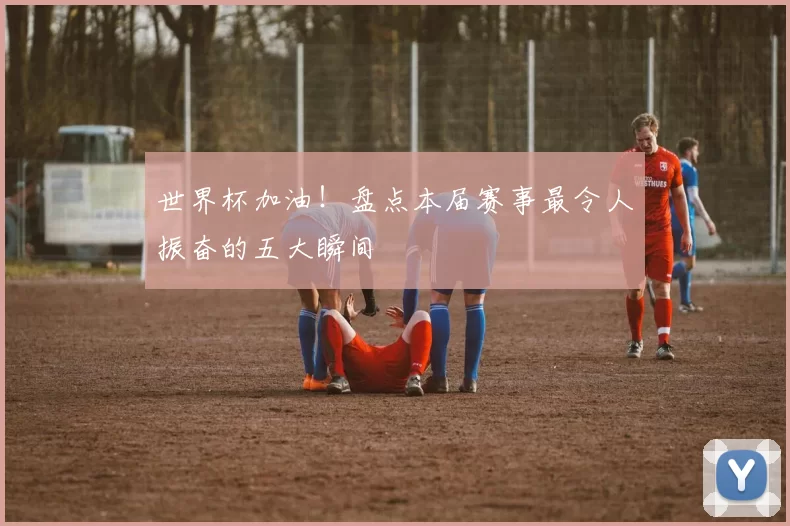 世界杯加油!盘点本届赛事最令人振奋的五大瞬间