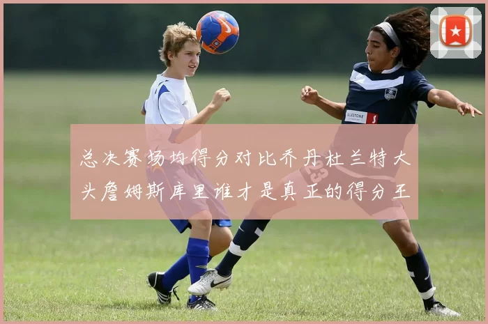 总决赛场均得分对比乔丹杜兰特大头詹姆斯库里谁才是真正的得分王