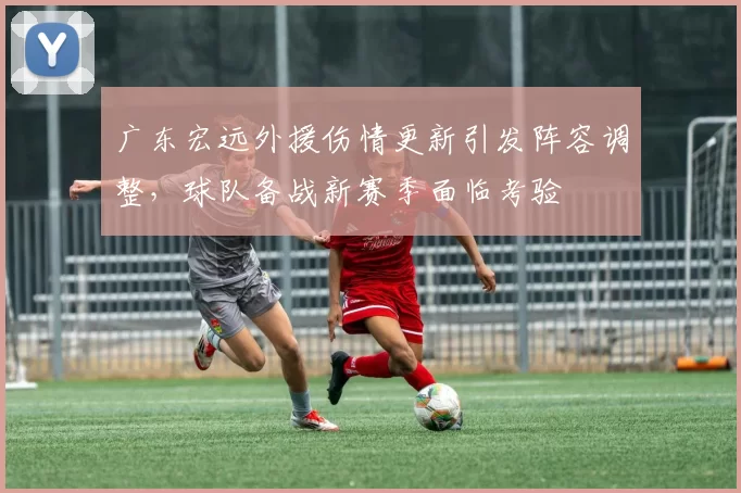 广东宏远外援伤情更新引发阵容调整，球队备战新赛季面临考验
