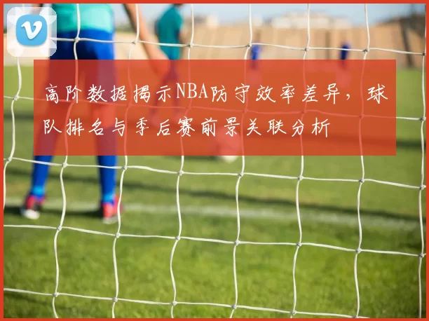 高阶数据揭示NBA防守效率差异,球队排名与季后赛前景关联分析