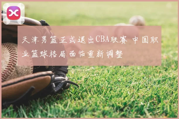 天津男篮正式退出CBA联赛 中国职业篮球格局面临重新调整