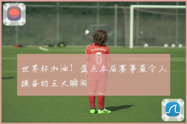 世界杯加油！盘点本届赛事最令人振奋的五大瞬间
